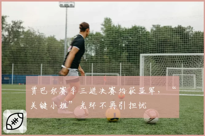 贾巴尔赛季三进决赛均获亚军，“关键小姐”光环不再引担忧