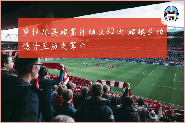 萨拉赫英超累计助攻82次 超越兰帕德升至历史第六