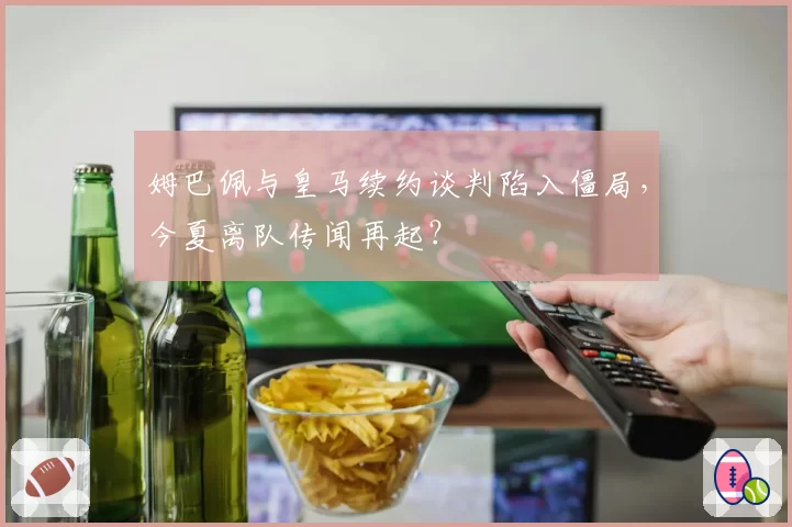 姆巴佩与皇马续约谈判陷入僵局,今夏离队传闻再起?