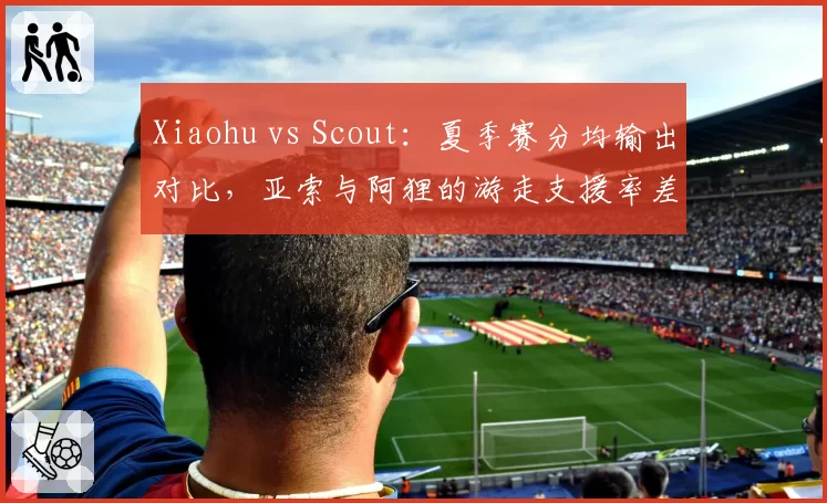 Xiaohu vs Scout：夏季赛分均输出对比，亚索与阿狸的游走支援率差距达15%