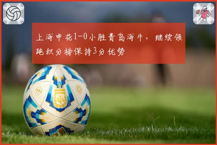 上海申花1-0小胜青岛海牛，继续领跑积分榜保持3分优势
