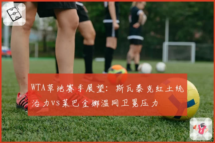 WTA草地赛季展望:斯瓦泰克红土统治力vs莱巴金娜温网卫冕压力