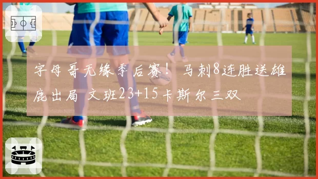 字母哥无缘季后赛!马刺8连胜送雄鹿出局 文班23+15卡斯尔三双