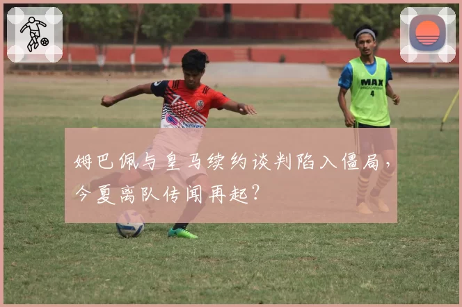 姆巴佩与皇马续约谈判陷入僵局，今夏离队传闻再起？