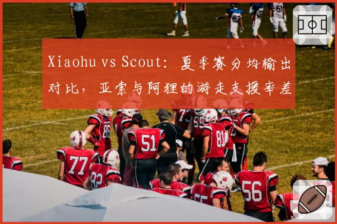 Xiaohu vs Scout：夏季赛分均输出对比，亚索与阿狸的游走支援率差距达15%