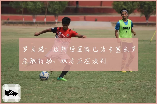 罗马诺:迈阿密国际已为卡塞米罗采取行动,双方正在谈判