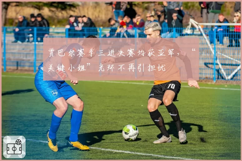 贾巴尔赛季三进决赛均获亚军,“关键小姐”光环不再引担忧