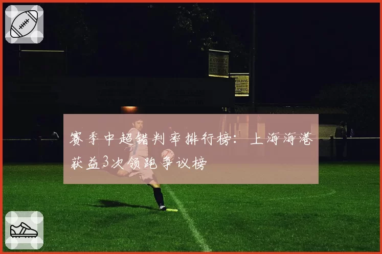 赛季中超错判率排行榜：上海海港获益3次领跑争议榜