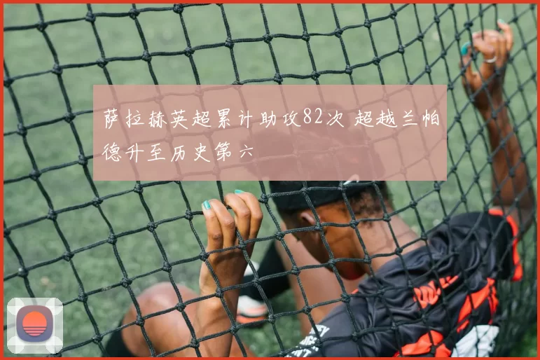萨拉赫英超累计助攻82次 超越兰帕德升至历史第六