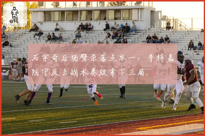 石宇奇后场劈杀落点单一,李梓嘉防守反击战术奏效拿下三局