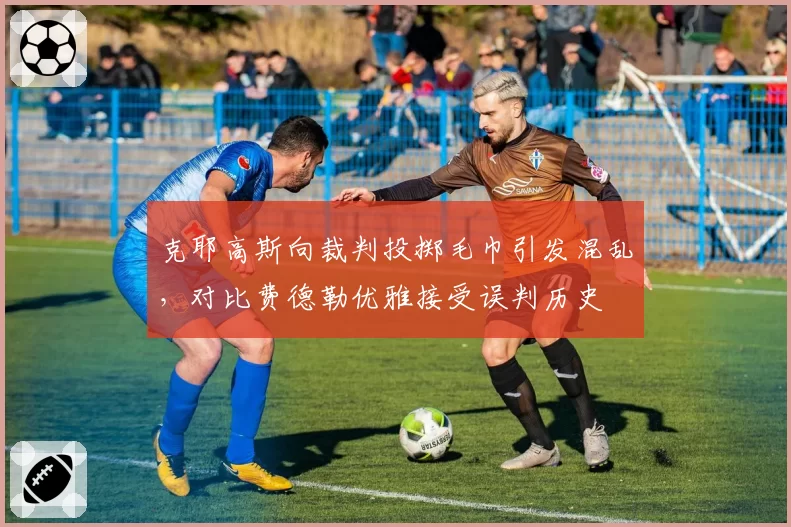 克耶高斯向裁判投掷毛巾引发混乱，对比费德勒优雅接受误判历史