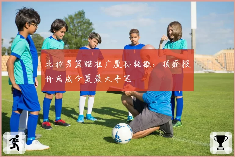 北控男篮瞄准广厦孙铭徽，顶薪报价或成今夏最大手笔