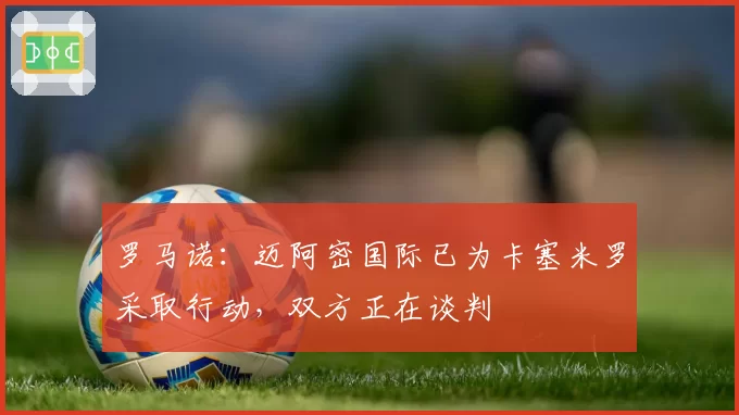 罗马诺:迈阿密国际已为卡塞米罗采取行动,双方正在谈判