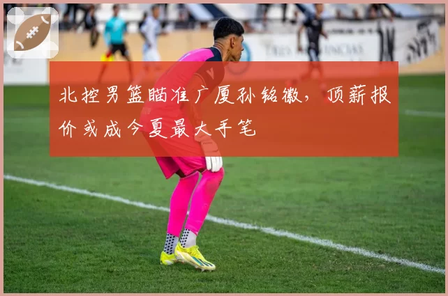 北控男篮瞄准广厦孙铭徽，顶薪报价或成今夏最大手笔