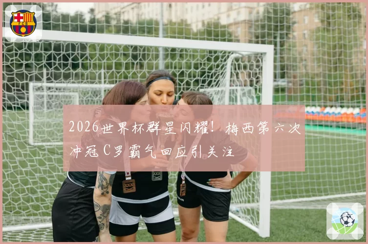 2026世界杯群星闪耀！梅西第六次冲冠 C罗霸气回应引关注
