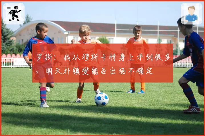 罗斯：我从穆斯卡特身上学到很多，明天朴镇燮能否出场不确定