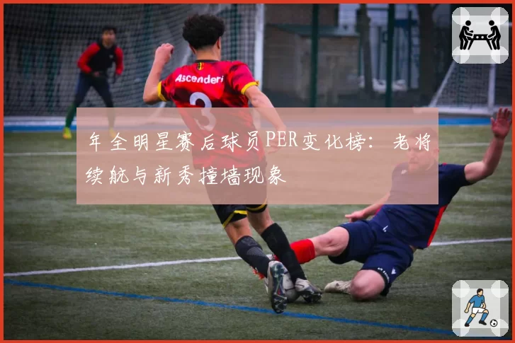 年全明星赛后球员PER变化榜：老将续航与新秀撞墙现象
