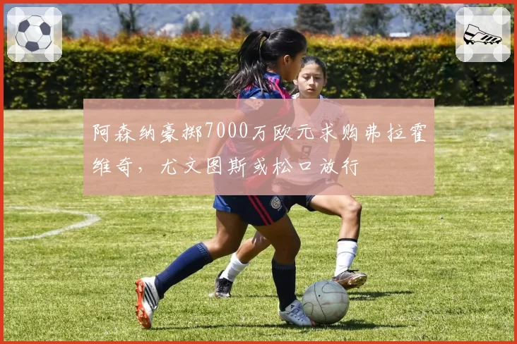 阿森纳豪掷7000万欧元求购弗拉霍维奇,尤文图斯或松口放行