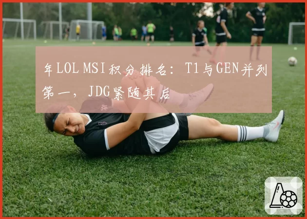 年LOL MSI积分排名：T1与GEN并列第一，JDG紧随其后
