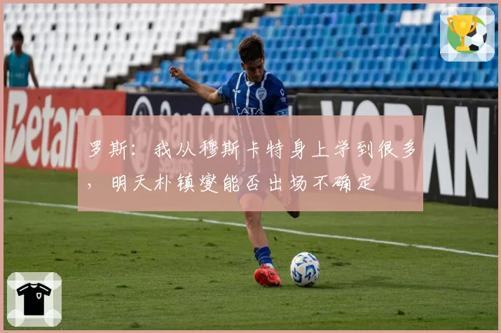罗斯：我从穆斯卡特身上学到很多，明天朴镇燮能否出场不确定